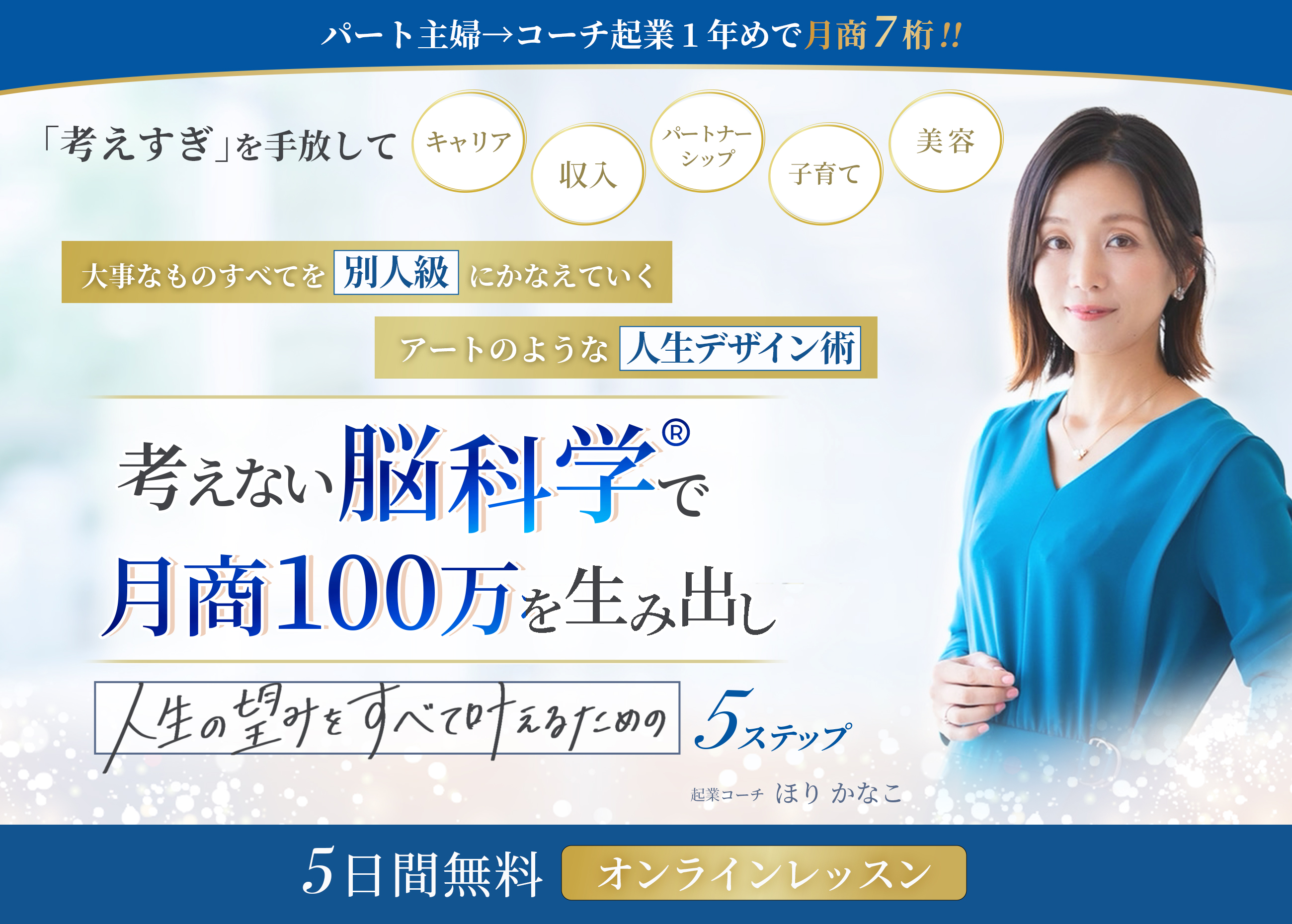 パート主婦→コーチ起業1年めで月商7桁 「考えすぎ」を手放して、キャリア、収入、パートナーシップ、子育て、美容 大事なものすべてを「別人級」にかなえていく、アートのような人生デザイン術 考えない脳科学で月収100万を生み出し、 人生の望みをすべて叶えるための5ステップ 5日間無料オンラインレッスン