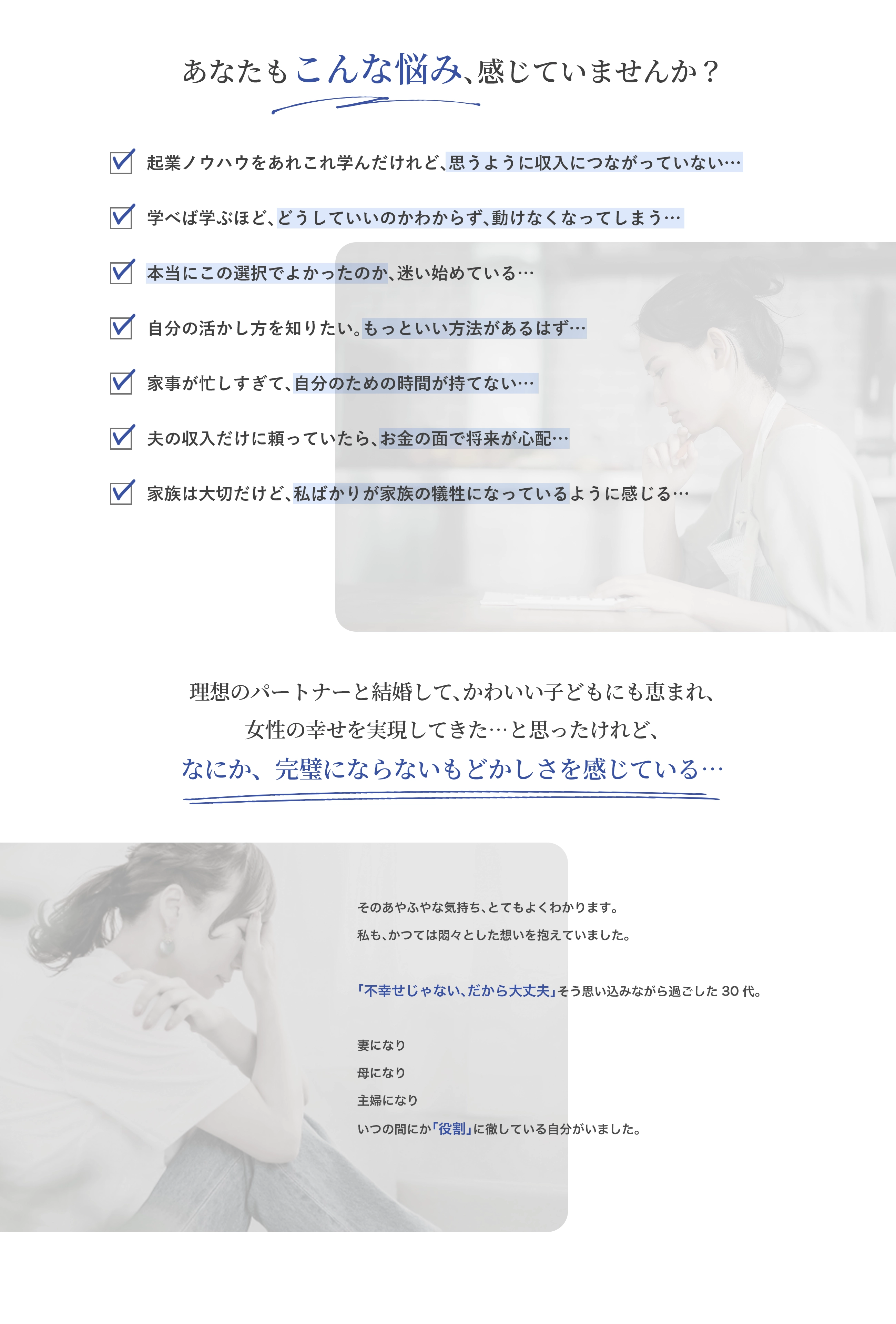 あなたもこんな悩み、感じていませんか？ ・起業ノウハウをあれこれ学んだけれど、思うように収入につながっていない… ・学べば学ぶほど、どうしていいのかわからず、動けなくなってしまう… ・本当にこの選択でよかったのか、迷い始めている… ・自分の活かし方を知りたい。もっといい方法があるはず… ・家事が忙しすぎて、自分のための時間が持てない… ・夫の収入だけに頼っていたら、お金の面で将来が心配… ・家族は大切だけど、私ばかりが家族の犠牲になっているように感じる… 理想のパートナーと結婚して、かわいい子どもにも恵まれ、女性の幸せを実現してきた…と思ったけれど、なに か、完璧にならないもどかしさを感じている… そのあやふやな気持ち、とてもよくわかります。 私も、かつては悶々とした想いを抱えていました。 「不幸せじゃない、だから大丈夫」そう思い込みながら過ごした30代。 妻になり 母になり 主婦になり いつの間にか「役割」に徹している自分がいました。