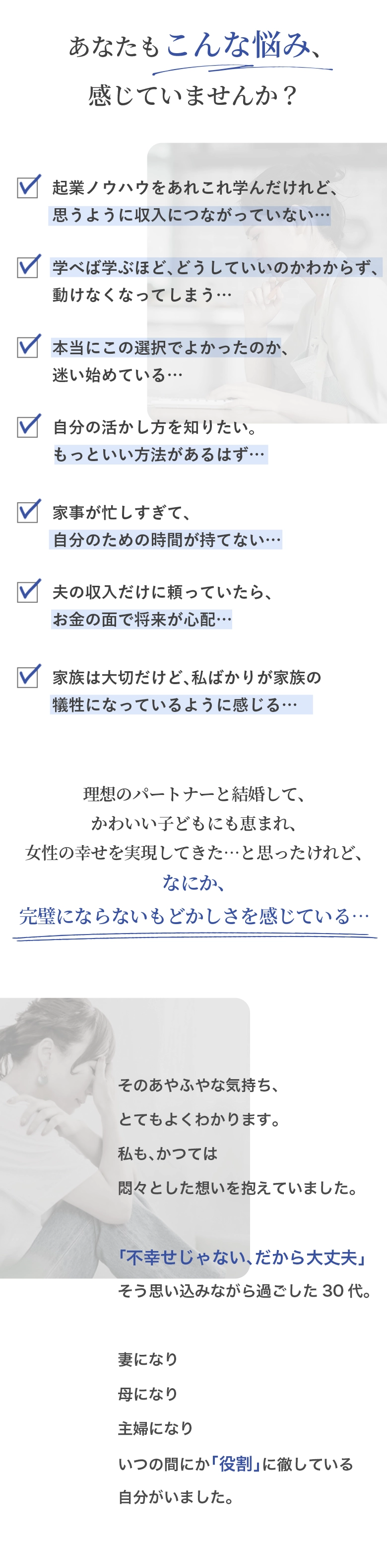 あなたもこんな悩み、感じていませんか？ ・起業ノウハウをあれこれ学んだけれど、思うように収入につながっていない… ・学べば学ぶほど、どうしていいのかわからず、動けなくなってしまう… ・本当にこの選択でよかったのか、迷い始めている… ・自分の活かし方を知りたい。もっといい方法があるはず… ・家事が忙しすぎて、自分のための時間が持てない… ・夫の収入だけに頼っていたら、お金の面で将来が心配… ・家族は大切だけど、私ばかりが家族の犠牲になっているように感じる… 理想のパートナーと結婚して、かわいい子どもにも恵まれ、女性の幸せを実現してきた…と思ったけれど、なに か、完璧にならないもどかしさを感じている… そのあやふやな気持ち、とてもよくわかります。 私も、かつては悶々とした想いを抱えていました。 「不幸せじゃない、だから大丈夫」そう思い込みながら過ごした30代。 妻になり 母になり 主婦になり いつの間にか「役割」に徹している自分がいました。