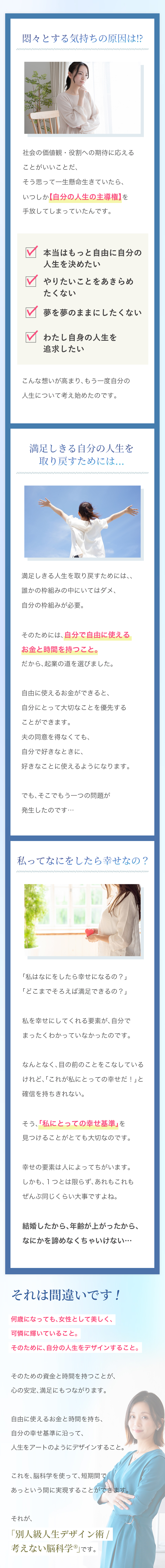 ＜小見出し＞悶々とする気持ちの原因は⁉︎ 社会の価値観・役割への期待に応えることがいいことだ、 そう思って一生懸命生きていたら、 いつしか【自分の人生の主導権】を手放してしまっていたんです。 -本当はもっと自由に自分の人生を決めたい -やりたいことをあきらめたくない -夢を夢のままにしたくない -わたし自身の人生を追求したい こんな想いが高まり、もう一度自分の人生について考え始めたのです。 ＜小見出し＞満足しきる自分の人生を取り戻すためには… 満足しきる人生を取り戻すためには、、 誰かの枠組みの中にいてはダメ、自分の枠組みが必要。 そのためには、自分で自由に使えるお金と時間を持つこと。 だから、起業の道を選びました。 自由に使えるお金ができると、自分にとって大切なことを優先することができます。 夫の同意を得なくても、自分で好きなときに、好きなことに使えるようになります。 でも、そこでもう一つの問題が発生したのです… ＜小見出し＞私ってなにをしたら幸せなの？ 「私はなにをしたら幸せになるの？」 「どこまでそろえば満足できるの？」 私を幸せにしてくれる要素が、自分でまったくわかっていなかったのです。 なんとなく、目の前のことをこなしているけれど、「これが私にとっての幸せだ！」と確信を持ちきれない。 そう、「私にとっての幸せ基準」を見つけることがとても大切なのです。 幸せの要素は人によってちがいます。 しかも、１つとは限らず、あれもこれもぜんぶ同じくらい大事ですよね。 結婚したから、年齢が上がったから、なにかを諦めなくちゃいけない… それは間違いです！ 何歳になっても、女性として美しく、可憐に輝いていること。 そのために、自分の人生をデザインすること。 そのための資金と時間を持つことが、心の安定、満足にもつながります。 自由に使えるお金と時間を持ち、 自分の幸せ基準に沿って、人生をアートのようにデザインすること。 これを、脳科学を使って、短期間であっという間に実現することができます。 それが、「別人級人生デザイン術／考えない脳科学」です。