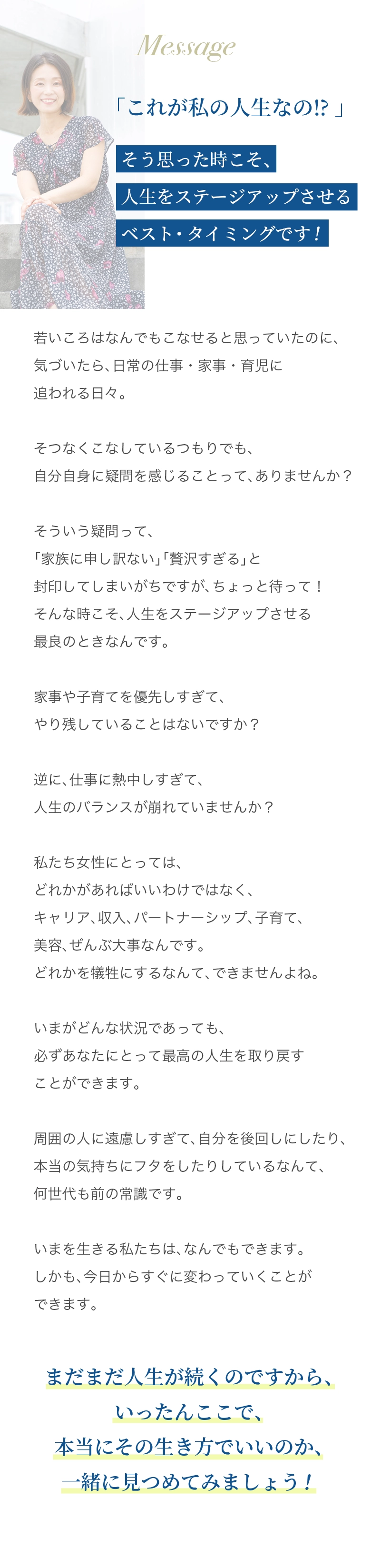 「これが私の人生なの⁉️」 そう思った時こそ、人生をステージアップさせるベスト・タイミングです！ 若いころはなんでもこなせると思っていたのに、気づいたら、日常の仕事・家事・育児に追われる日々。 そつなくこなしているつもりでも、自分自身に疑問を感じることって、ありませんか？ そういう疑問って、「家族に申し訳ない」「贅沢すぎる」と封印してしまいがちですが、 ちょっと待って！ そんな時こそ、人生をステージアップさせる最良のときなんです。 家事や子育てを優先しすぎて、やり残していることはないですか？ 逆に、仕事に熱中しすぎて、人生のバランスが崩れていませんか？ 私たち女性にとっては、どれかがあればいいわけではなく、キャリア、収入、パートナーシップ、子育て、美容、ぜ んぶ大事なんです。 どれかを犠牲にするなんて、できませんよね。 いまがどんな状況であっても、必ずあなたにとって最高の人生を取り戻すことができます。 周囲の人に遠慮しすぎて、自分を後回しにしたり、本当の気持ちにフタをしたりしているなんて、何世代も前の常 識です。 いまを生きる私たちは、なんでもできます。 しかも、今日からすぐに変わっていくことができます。 まだまだ人生が続くのですから、いったんここで、本当にその生き方でいいのか、一緒に見つめてみましょう！