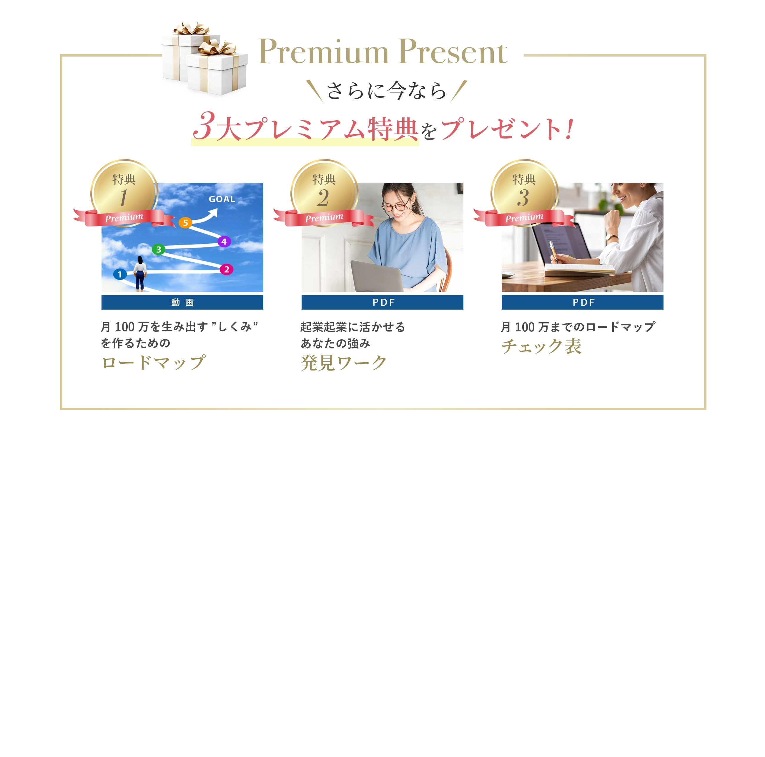 さらに今なら3大プレミアム特典をプレゼント！ プレミアム特典1：月100万を生み出す”しくみ”を作るためのロードマップ(動画) プレミアム特典2：起業に活かせるあなたの強み発見ワーク　(PDF) プレミアム特典3：月100万までのロードマップ・チェック表（PDF)